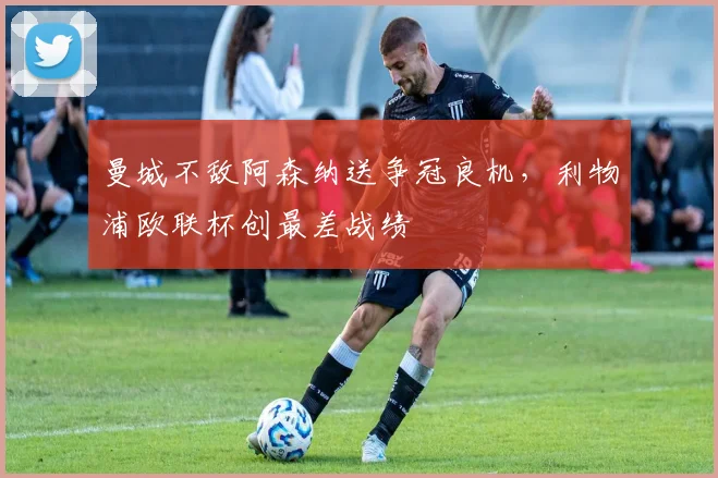 曼城不敌阿森纳送争冠良机，利物浦欧联杯创最差战绩