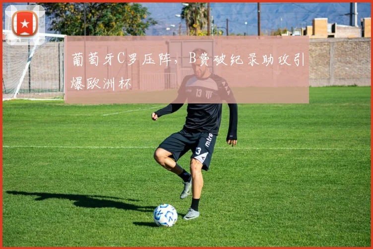 葡萄牙C罗压阵，B费破纪录助攻引爆欧洲杯
