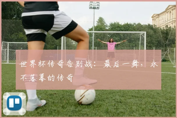 世界杯传奇告别战:最后一舞,永不落幕的传奇
