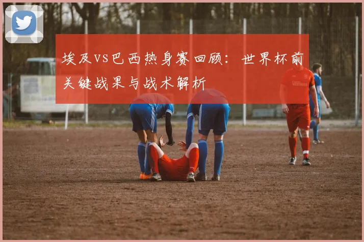 埃及vs巴西热身赛回顾：世界杯前关键战果与战术解析