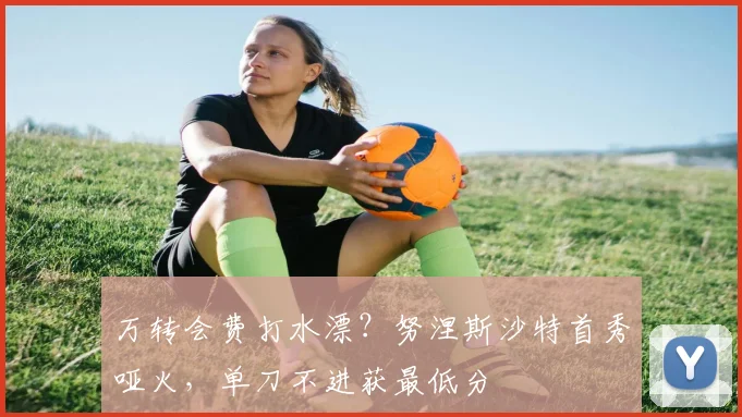万转会费打水漂？努涅斯沙特首秀哑火，单刀不进获最低分