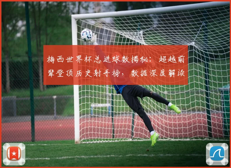 梅西世界杯总进球数揭秘:超越前辈登顶历史射手榜,数据深度解读其传奇成就