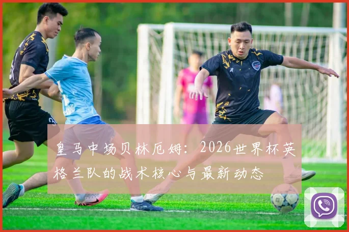 皇马中场贝林厄姆：2026世界杯英格兰队的战术核心与最新动态