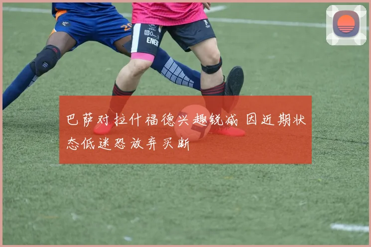 巴萨对拉什福德兴趣锐减 因近期状态低迷恐放弃买断
