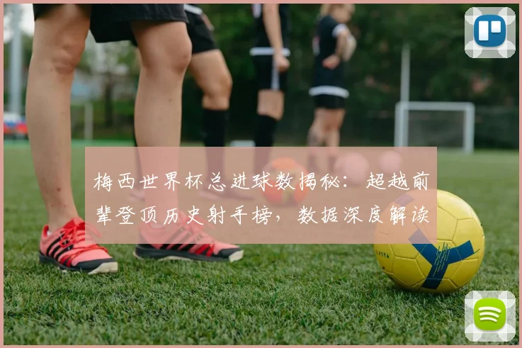 梅西世界杯总进球数揭秘:超越前辈登顶历史射手榜,数据深度解读其传奇成就