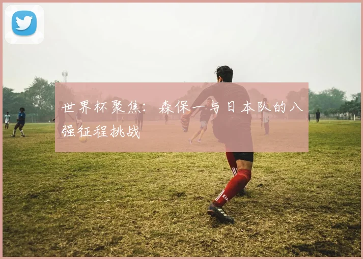 世界杯聚焦:森保一与日本队的八强征程挑战
