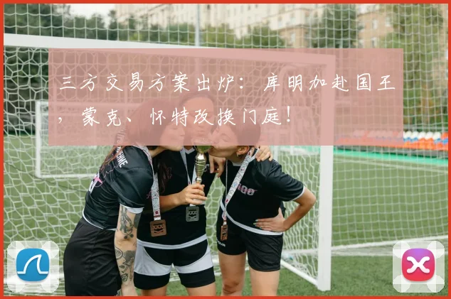 三方交易方案出炉：库明加赴国王，蒙克、怀特改换门庭！