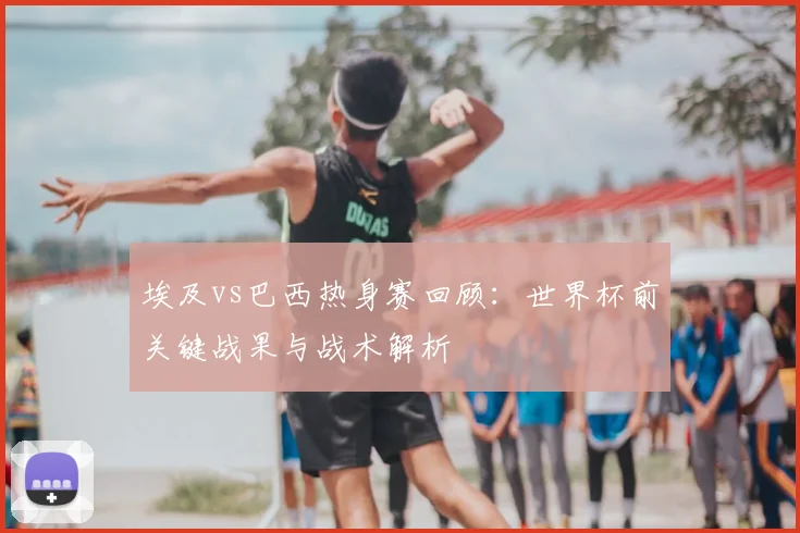 埃及vs巴西热身赛回顾：世界杯前关键战果与战术解析