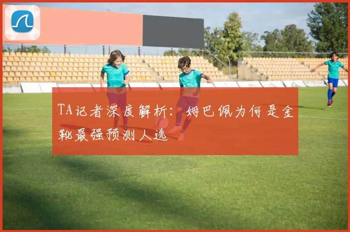 TA记者深度解析:姆巴佩为何是金靴最强预测人选