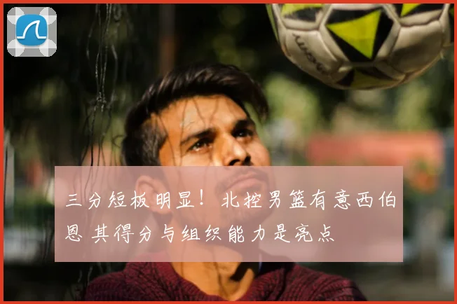 三分短板明显！北控男篮有意西伯恩 其得分与组织能力是亮点