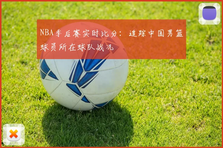 NBA季后赛实时比分:追踪中国男篮球员所在球队战况