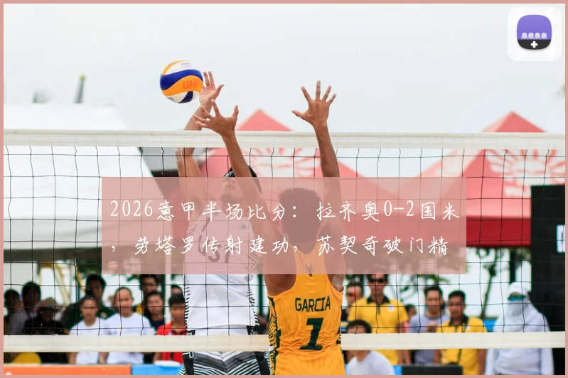 2026意甲半场比分：拉齐奥0-2国米，劳塔罗传射建功，苏契奇破门精彩瞬间回顾
