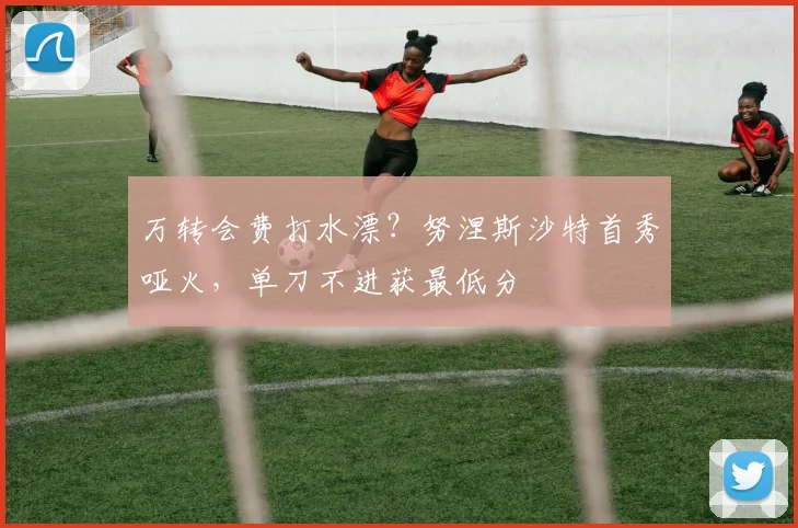 万转会费打水漂？努涅斯沙特首秀哑火，单刀不进获最低分