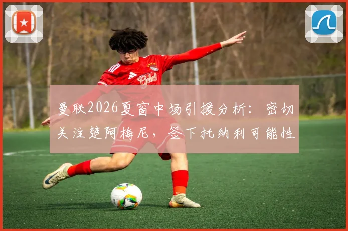 曼联2026夏窗中场引援分析：密切关注楚阿梅尼，签下托纳利可能性为何降低？深度对比两大目标